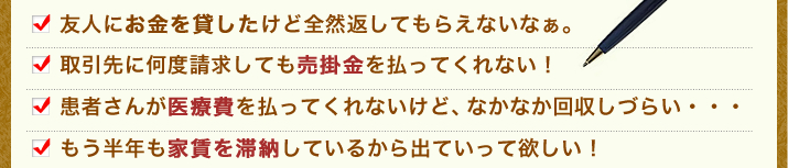 友人にお金を貸したけど全然返してもらえないなぁ。取引先に何度請求しても売掛金を払ってくれない！患者さんが医療費を払ってくれないけど、なかなか回収しづらい・・・もう半年も家賃を滞納しているから出ていって欲しい！