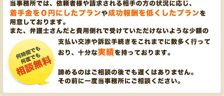 当事務所では、依頼者様や請求される相手の方の状況に応じ、着手金を０円にしたプランや成功報酬を低くしたプランをご用意しております。また、弁護士さんだと費用倒れで受けていただけないような少額の支払い交渉や訴訟手続きをこれまでに数多く行っており、十分な実績を持っております。諦めるのはご相談の後でも遅くはありません。その前に一度当事務所にご相談ください。